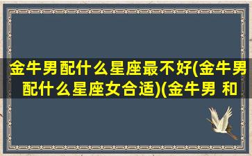 金牛男配什么星座最不好(金牛男配什么星座女合适)(金牛男 和什么星座最配)